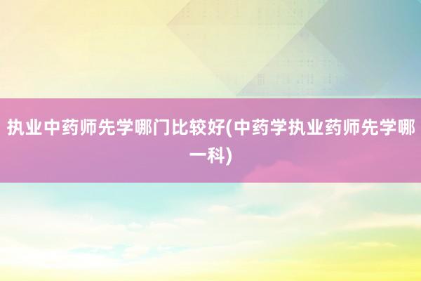 执业中药师先学哪门比较好(中药学执业药师先学哪一科)