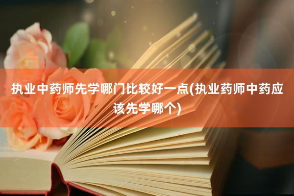 执业中药师先学哪门比较好一点(执业药师中药应该先学哪个)