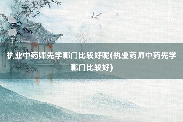 执业中药师先学哪门比较好呢(执业药师中药先学哪门比较好)