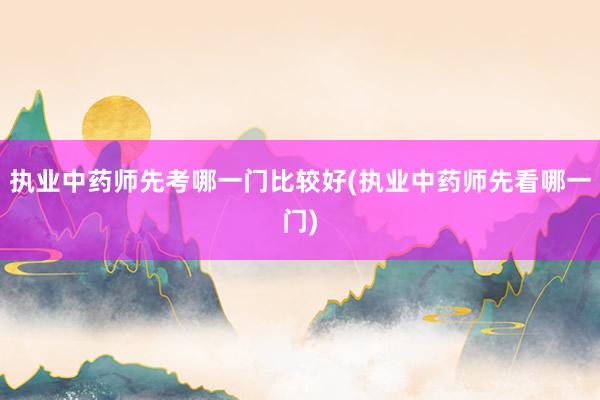 执业中药师先考哪一门比较好(执业中药师先看哪一门)