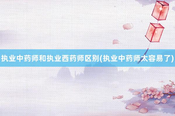 执业中药师和执业西药师区别(执业中药师太容易了)