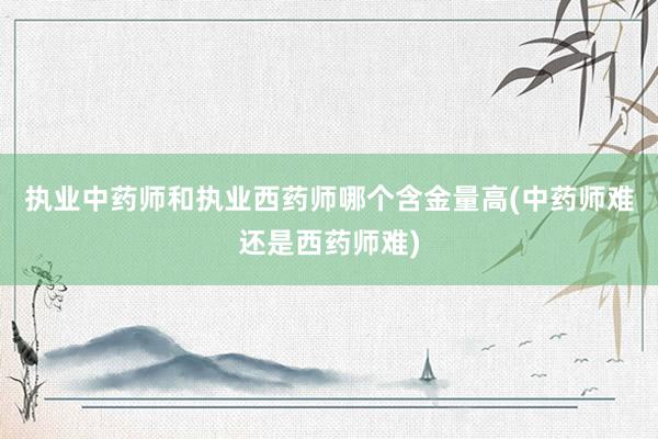 执业中药师和执业西药师哪个含金量高(中药师难还是西药师难)