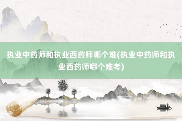执业中药师和执业西药师哪个难(执业中药师和执业西药师哪个难考