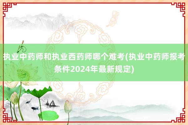 执业中药师和执业西药师哪个难考(执业中药师报考条件2024年