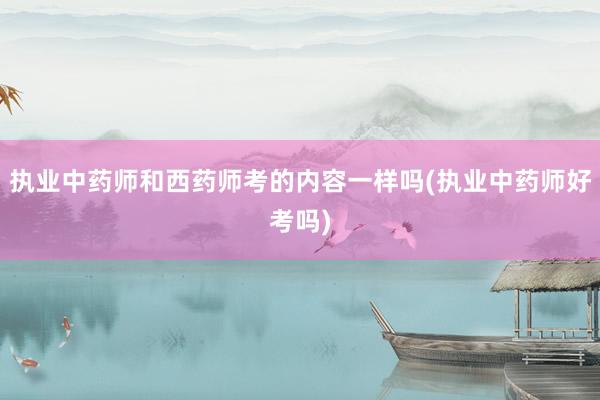 执业中药师和西药师考的内容一样吗(执业中药师好考吗)