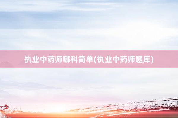 执业中药师哪科简单(执业中药师题库)