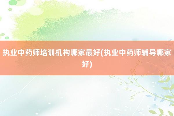 执业中药师培训机构哪家最好(执业中药师辅导哪家好)