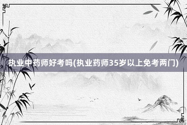 执业中药师好考吗(执业药师35岁以上免考两门)