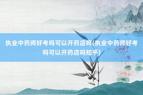 执业中药师好考吗可以开药店吗(执业中药师好考吗可以开药店吗知
