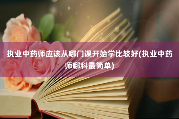 执业中药师应该从哪门课开始学比较好(执业中药师哪科最简单)