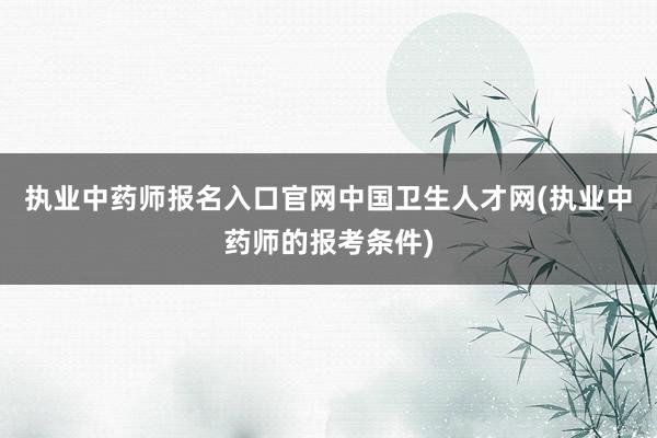 执业中药师报名入口官网中国卫生人才网(执业中药师的报考条件)
