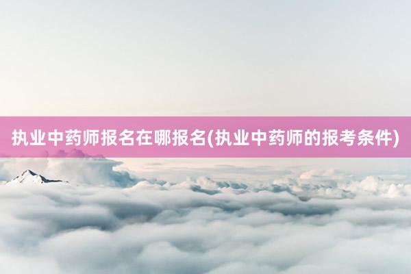 执业中药师报名在哪报名(执业中药师的报考条件)