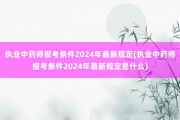 执业中药师报考条件2024年最新规定(执业中药师报考条件20