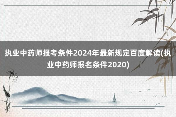 执业中药师报考条件2024年最新规定百度解读(执业中药师报名条件2020)