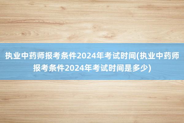 执业中药师报考条件2024年考试时间(执业中药师报考条件20