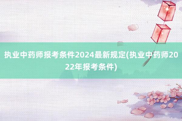 执业中药师报考条件2024最新规定(执业中药师2022年报考条件)