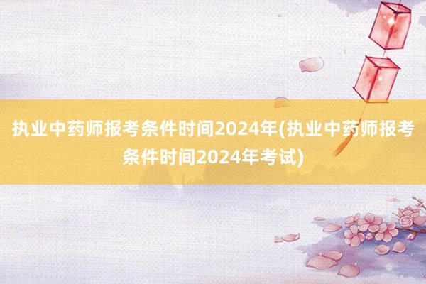 执业中药师报考条件时间2024年(执业中药师报考条件时间2024年考试)