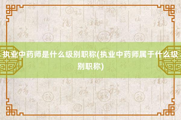 执业中药师是什么级别职称(执业中药师属于什么级别职称)