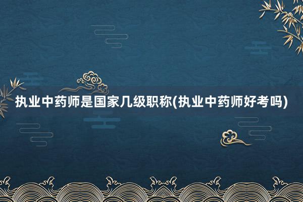 执业中药师是国家几级职称(执业中药师好考吗)
