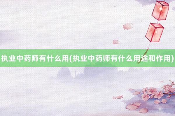 执业中药师有什么用(执业中药师有什么用途和作用)