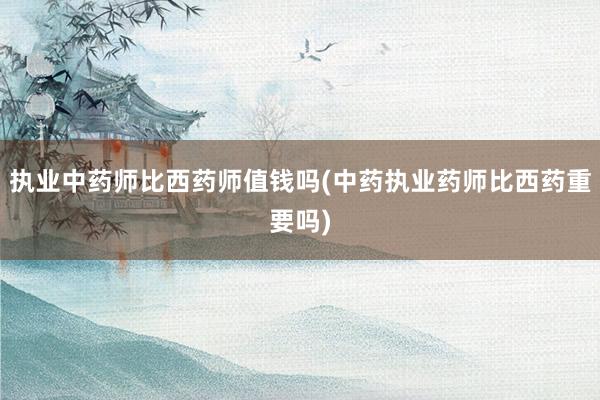 执业中药师比西药师值钱吗(中药执业药师比西药重要吗)