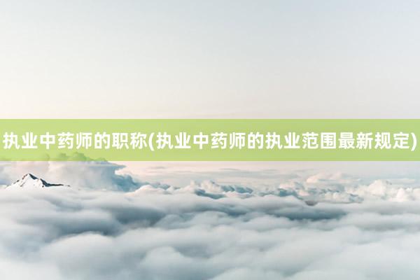 执业中药师的职称(执业中药师的执业范围最新规定)