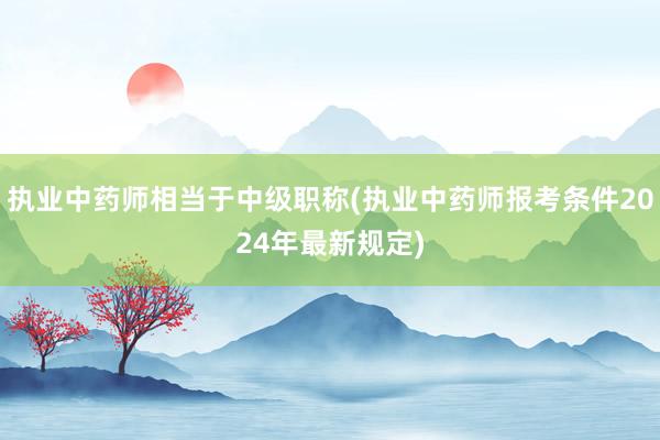 执业中药师相当于中级职称(执业中药师报考条件2024年最新规