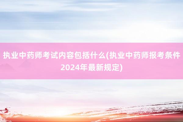执业中药师考试内容包括什么(执业中药师报考条件2024年最新