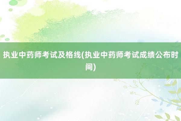 执业中药师考试及格线(执业中药师考试成绩公布时间)