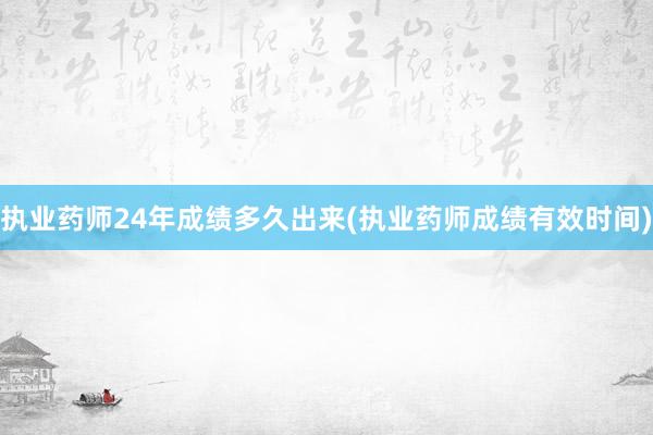执业药师24年成绩多久出来(执业药师成绩有效时间)