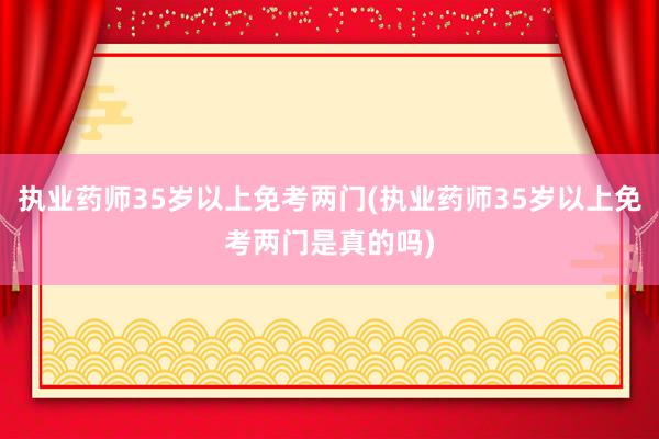 执业药师35岁以上免考两门(执业药师35岁以上免考两门是真的吗)