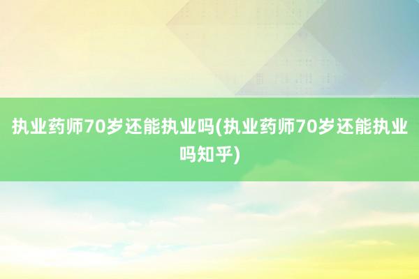 执业药师70岁还能执业吗(执业药师70岁还能执业吗知乎)
