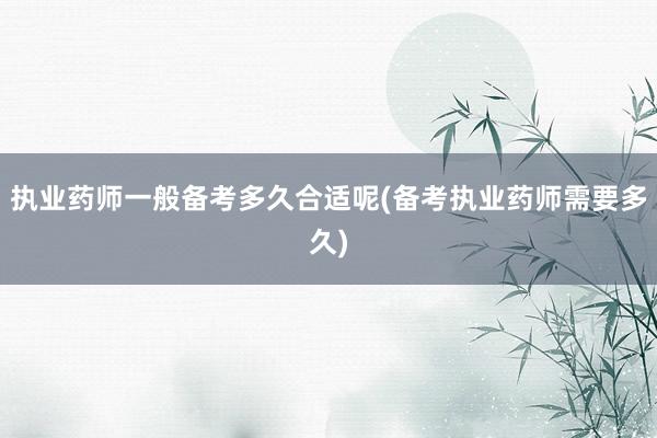 执业药师一般备考多久合适呢(备考执业药师需要多久)
