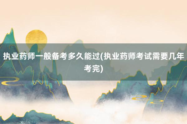 执业药师一般备考多久能过(执业药师考试需要几年考完)