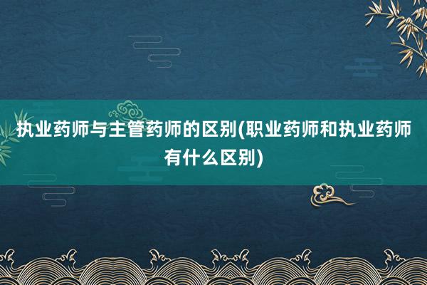 执业药师与主管药师的区别(职业药师和执业