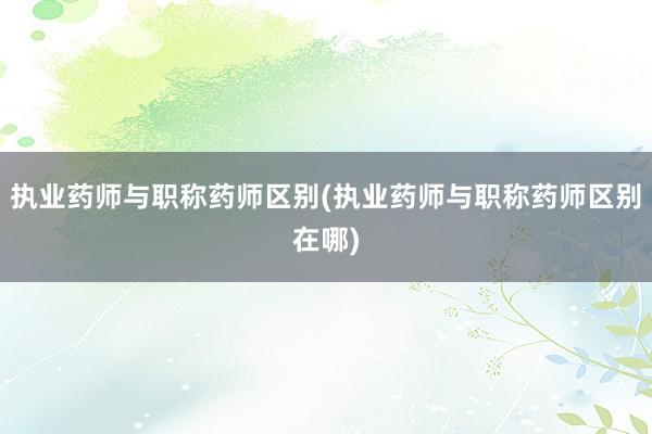 执业药师与职称药师区别(执业药师与职称药师区别在哪)