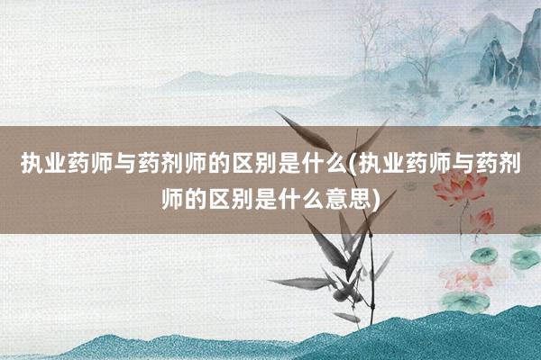 执业药师与药剂师的区别是什么(执业药师与药剂师的区别是什么意思)