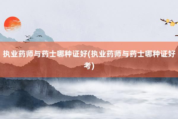 执业药师与药士哪种证好(执业药师与药士哪种证好考)