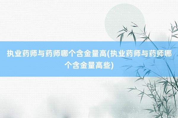 执业药师与药师哪个含金量高(执业药师与药师哪个含金量高些)