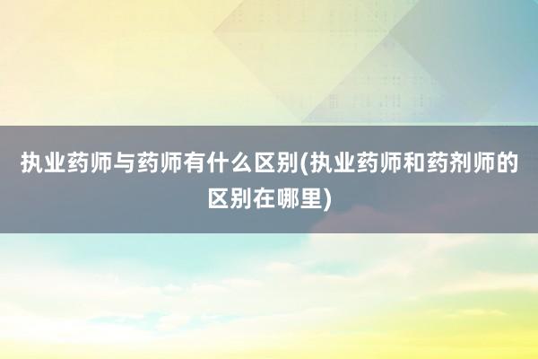 执业药师与药师有什么区别(执业药师和药剂师的区别在哪里)