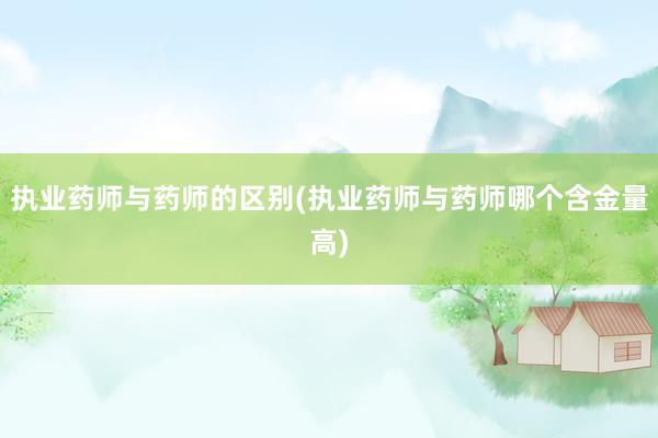 执业药师与药师的区别(执业药师与药师哪个含金量高)