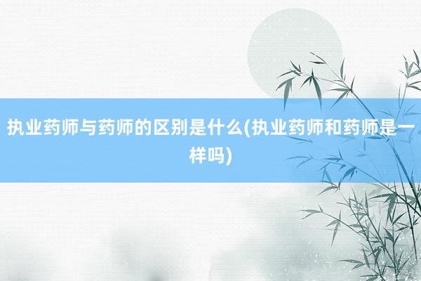 执业药师与药师的区别是什么(执业药师和药师是一样吗)