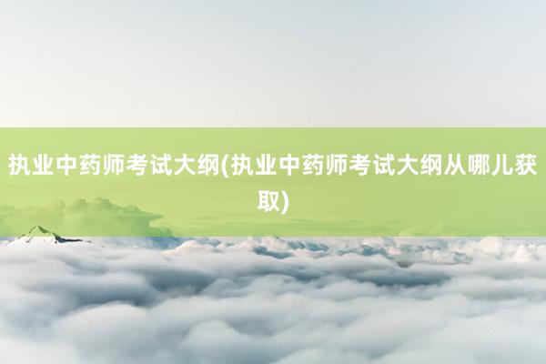 执业中药师考试大纲(执业中药师考试大纲从哪儿获取)