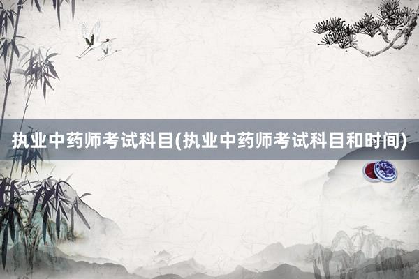 执业中药师考试科目(执业中药师考试科目和时间)