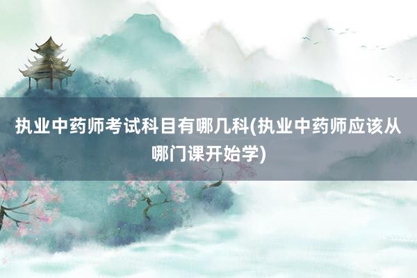执业中药师考试科目有哪几科(执业中药师应该从哪门课开始学)