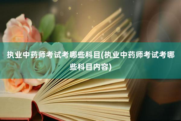 执业中药师考试考哪些科目(执业中药师考试考哪些科目内容)