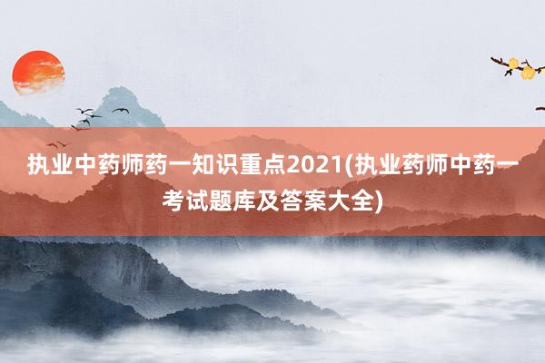 执业中药师药一知识重点2021(执业药师中药一考试题库及答案