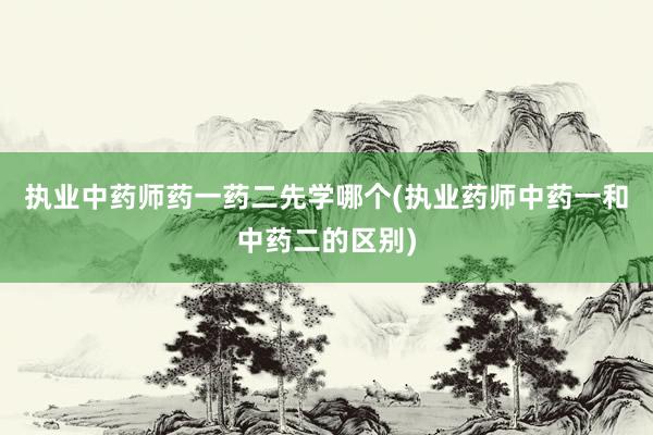 执业中药师药一药二先学哪个(执业药师中药一和中药二的区别)