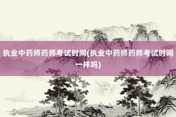 执业中药师药师考试时间(执业中药师药师考试时间一样吗)