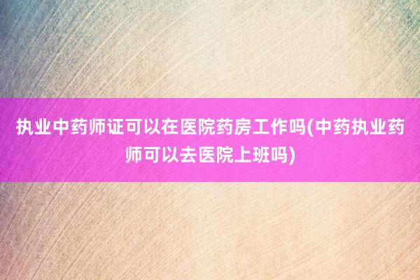 执业中药师证可以在医院药房工作吗(中药执业药师可以去医院上班吗)